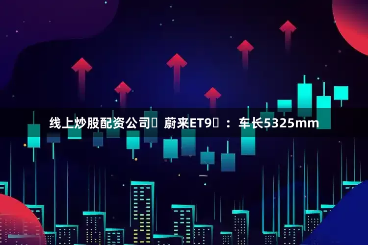 线上炒股配资公司‌蔚来ET9‌：车长5325mm